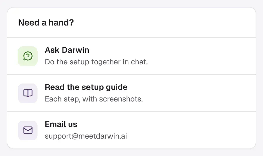 Need a hand? on Home: Ask Darwin, Do the setup together in chat; Read the setup guide, Each step, with screenshots; Email us, support@meetdarwin.ai.
